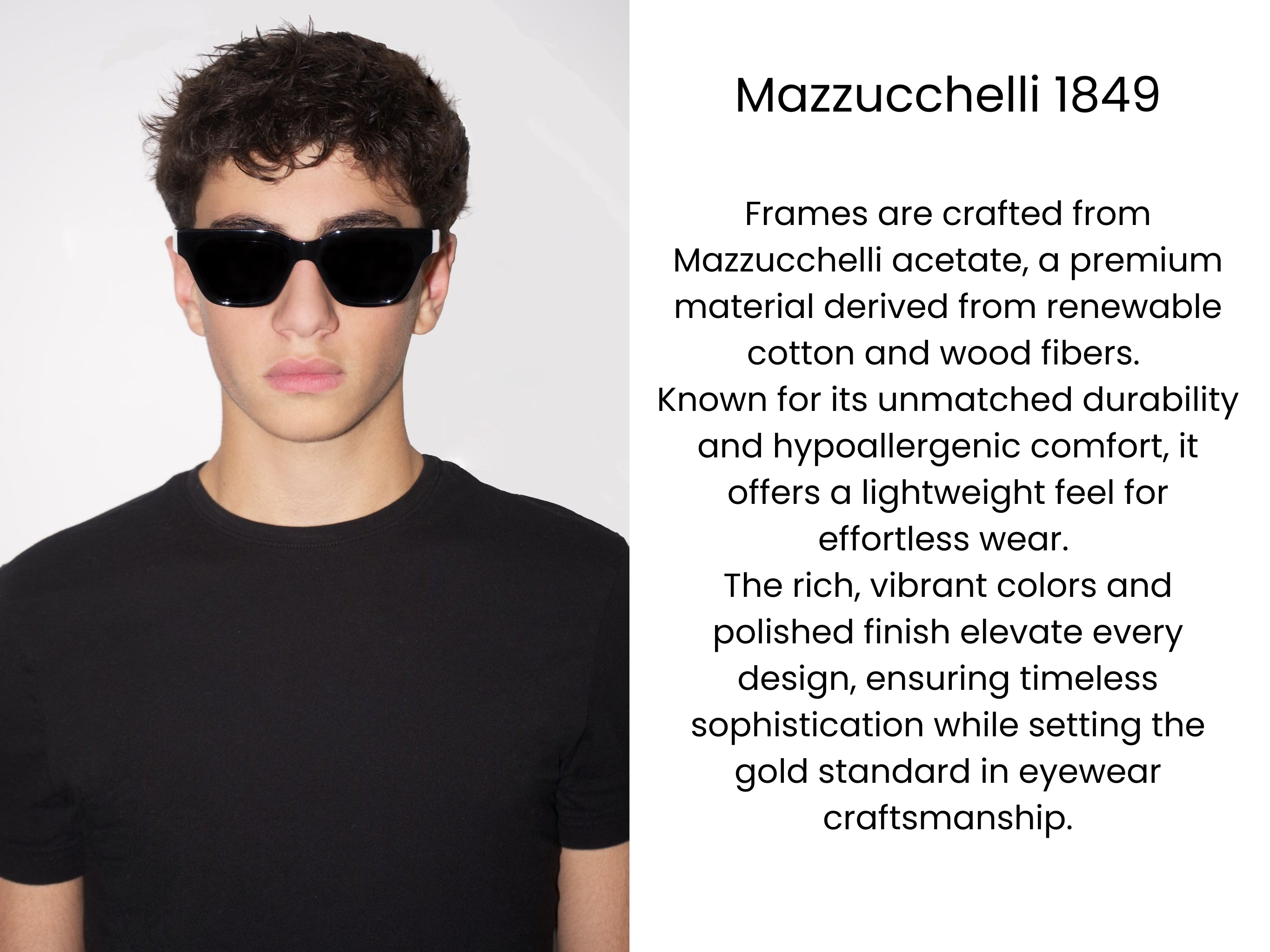Frames are crafted from Mazzucchelli acetate, a premium material derived from renewable cotton and wood fibers. Known for its unmatched durability and hypoallergenic comfort, it offers a lightweight feel for effortless wear. The rich, vibrant colors and polished finish elevate every design, ensuring timeless sophistication while setting the gold standard in eyewear craftsmanship.