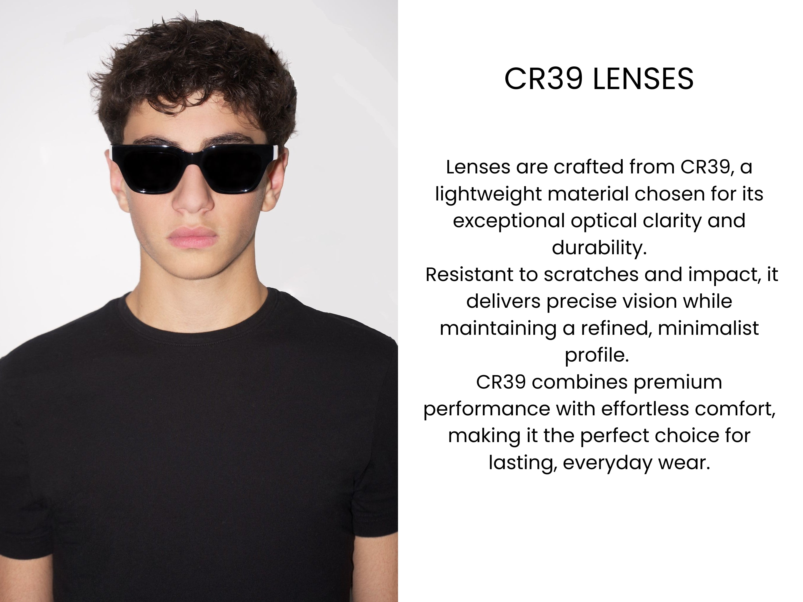Lenses are crafted from CR39, a lightweight material chosen for its exceptional optical clarity and durability. Resistant to scratches and impact, it delivers precise vision while maintaining a refined, minimalist profile. CR39 combines premium performance with effortless comfort, making it the perfect choice for lasting, everyday wear.